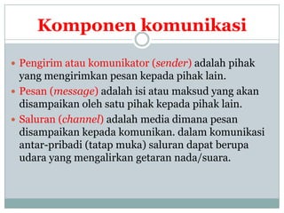 Komponen komunikasi

 Pengirim atau komunikator (sender) adalah pihak
  yang mengirimkan pesan kepada pihak lain.
 Pesan (message) adalah isi atau maksud yang akan
  disampaikan oleh satu pihak kepada pihak lain.
 Saluran (channel) adalah media dimana pesan
  disampaikan kepada komunikan. dalam komunikasi
  antar-pribadi (tatap muka) saluran dapat berupa
  udara yang mengalirkan getaran nada/suara.
 