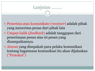 Lanjutan ………


 Penerima atau komunikate (receiver) adalah pihak
  yang menerima pesan dari pihak lain
 Umpan balik (feedback) adalah tanggapan dari
  penerimaan pesan atas isi pesan yang
  disampaikannya.
 Aturan yang disepakati para pelaku komunikasi
  tentang bagaimana komunikasi itu akan dijalankan
  ("Protokol")
 