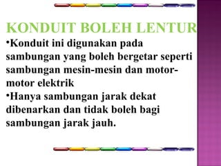 KONDUIT BOLEH LENTUR 
•Konduit ini digunakan pada 
sambungan yang boleh bergetar seperti 
sambungan mesin-mesin dan motor-motor 
elektrik 
•Hanya sambungan jarak dekat 
dibenarkan dan tidak boleh bagi 
sambungan jarak jauh. 
 