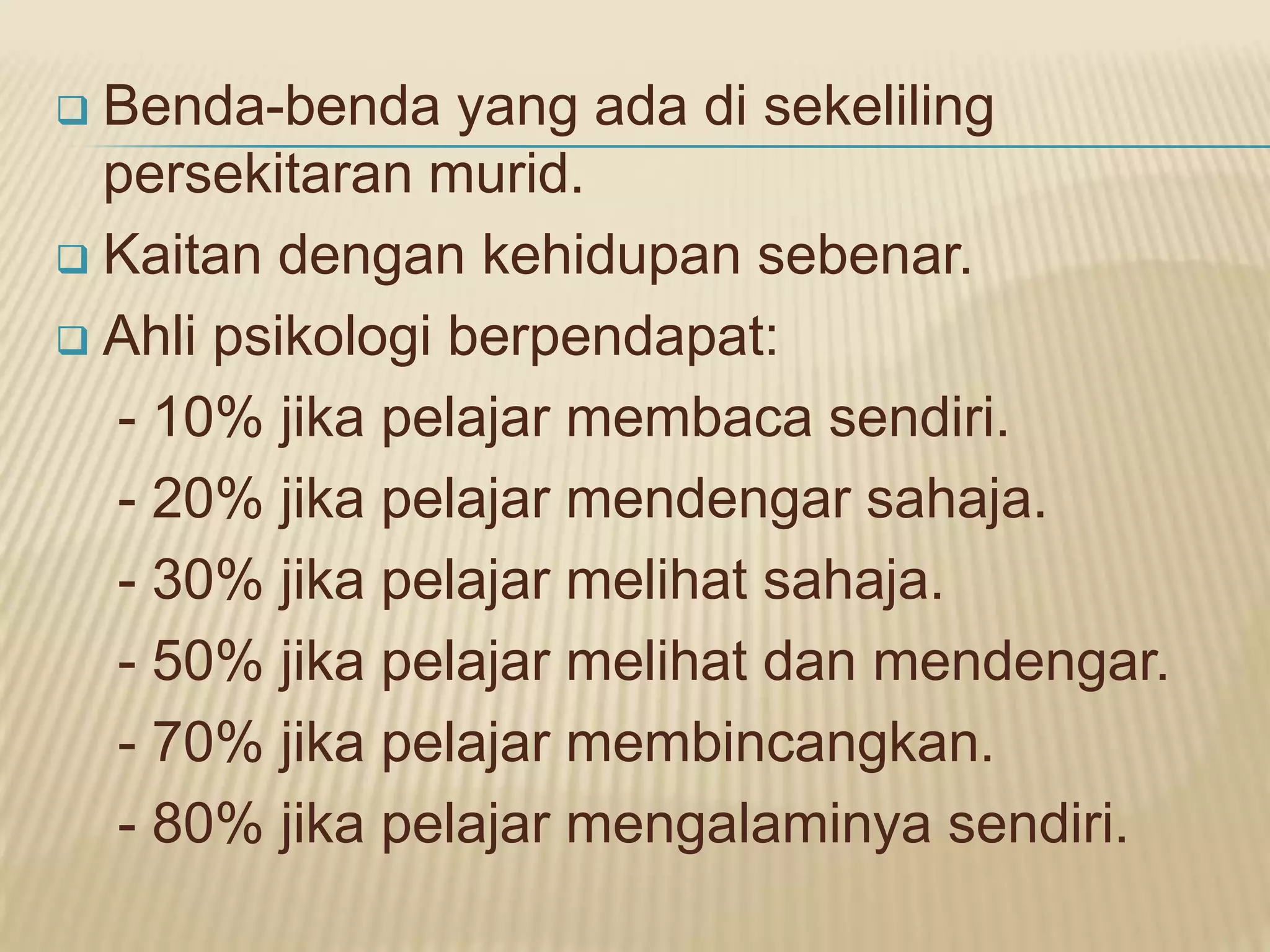  Benda-benda yang ada di sekeliling
  persekitaran murid.
 Kaitan dengan kehidupan sebenar.

 Ahli psikologi berpendapat:

  - 10% jika pelajar membaca sendiri.
  - 20% jika pelajar mendengar sahaja.
  - 30% jika pelajar melihat sahaja.
  - 50% jika pelajar melihat dan mendengar.
  - 70% jika pelajar membincangkan.
  - 80% jika pelajar mengalaminya sendiri.
 