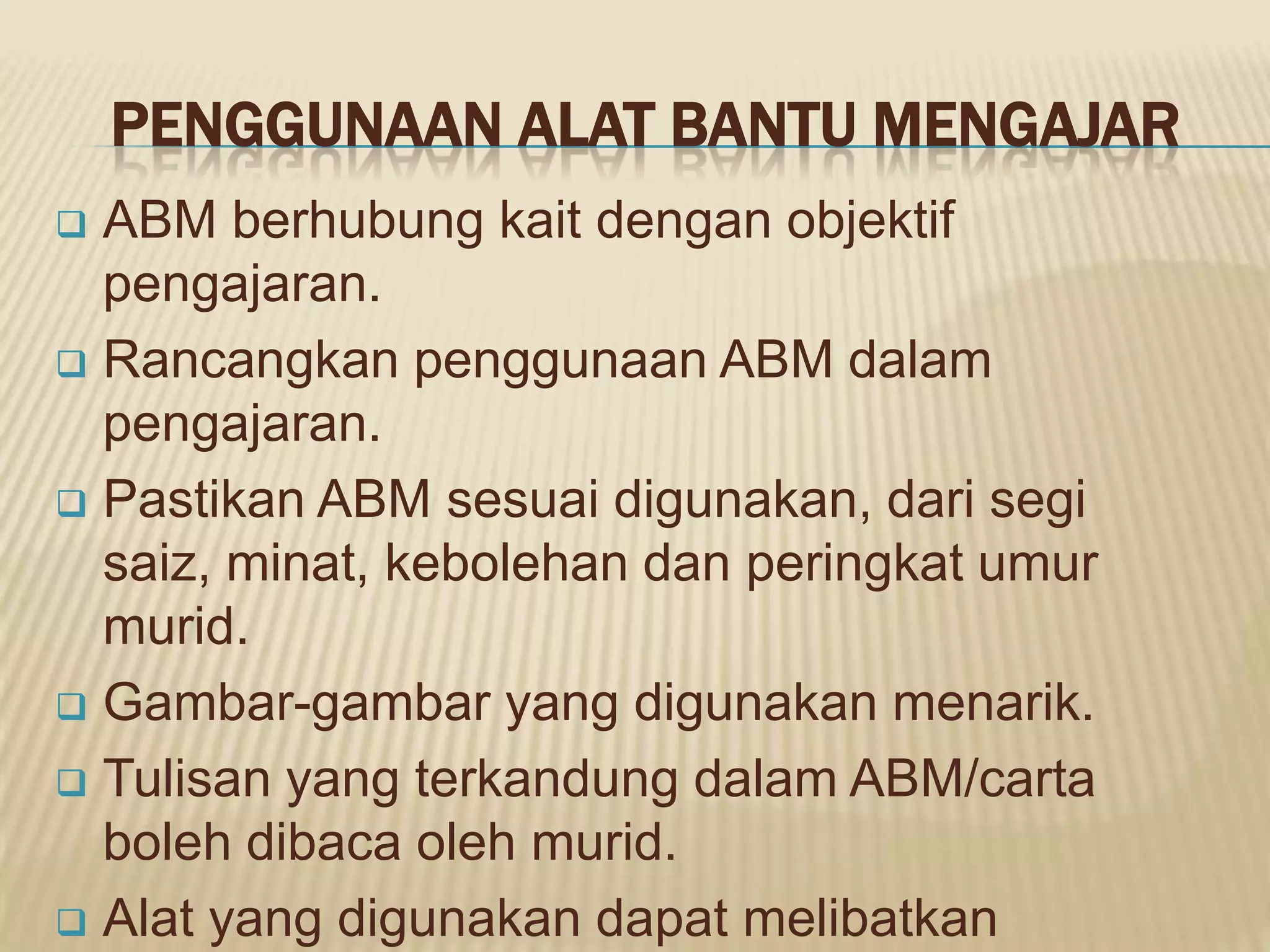 PENGGUNAAN ALAT BANTU MENGAJAR
 ABM berhubung kait dengan objektif
  pengajaran.
 Rancangkan penggunaan ABM dalam
  pengajaran.
 Pastikan ABM sesuai digunakan, dari segi
  saiz, minat, kebolehan dan peringkat umur
  murid.
 Gambar-gambar yang digunakan menarik.

 Tulisan yang terkandung dalam ABM/carta
  boleh dibaca oleh murid.
 Alat yang digunakan dapat melibatkan
 