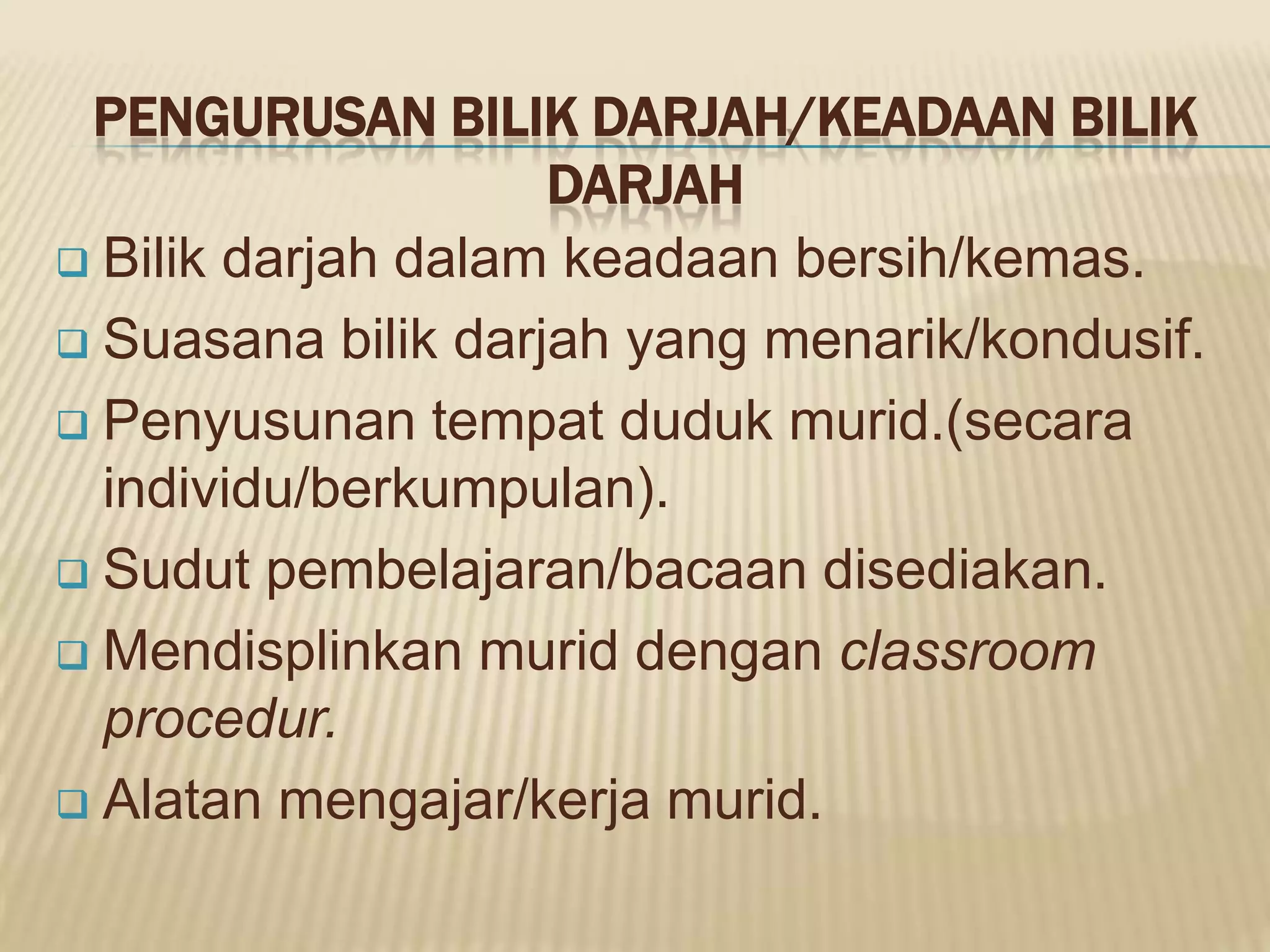 PENGURUSAN BILIK DARJAH/KEADAAN BILIK
                    DARJAH
 Bilik darjah dalam keadaan bersih/kemas.

 Suasana bilik darjah yang menarik/kondusif.

 Penyusunan tempat duduk murid.(secara
  individu/berkumpulan).
 Sudut pembelajaran/bacaan disediakan.

 Mendisplinkan murid dengan classroom
  procedur.
 Alatan mengajar/kerja murid.
 