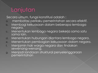 Secara umum, fungsi konstitusi adalah :
a. membatasi perilaku pemerintahan secara efektif.
b. Membagi kekuasaan dalam beberapa lembaga
negara.
c. Menentukan lembaga negara bekerja sama satu
sama lain.
d. Menentukan hubungan diantara lembaga negara.
e. Menentukan pembagian kekuasaan dalam negara.
f. Menjamin hak warga negara dan tindakan
sewenang-wenang.
g. Menjadi landasan struktural penyelenggaraan
pemerintahan
 