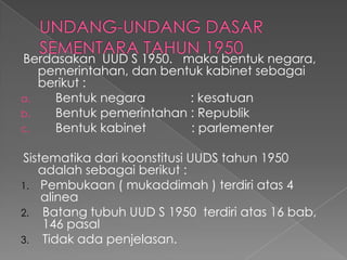 Berdasakan UUD S 1950. maka bentuk negara,
pemerintahan, dan bentuk kabinet sebagai
berikut :
a. Bentuk negara : kesatuan
b. Bentuk pemerintahan : Republik
c. Bentuk kabinet : parlementer
Sistematika dari koonstitusi UUDS tahun 1950
adalah sebagai berikut :
1. Pembukaan ( mukaddimah ) terdiri atas 4
alinea
2. Batang tubuh UUD S 1950 terdiri atas 16 bab,
146 pasal
3. Tidak ada penjelasan.
 