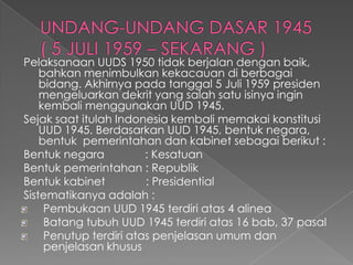 Pelaksanaan UUDS 1950 tidak berjalan dengan baik,
bahkan menimbulkan kekacauan di berbagai
bidang. Akhirnya pada tanggal 5 Juli 1959 presiden
mengeluarkan dekrit yang salah satu isinya ingin
kembali menggunakan UUD 1945.
Sejak saat itulah Indonesia kembali memakai konstitusi
UUD 1945. Berdasarkan UUD 1945, bentuk negara,
bentuk pemerintahan dan kabinet sebagai berikut :
Bentuk negara : Kesatuan
Bentuk pemerintahan : Republik
Bentuk kabinet : Presidential
Sistematikanya adalah :
Pembukaan UUD 1945 terdiri atas 4 alinea
Batang tubuh UUD 1945 terdiri atas 16 bab, 37 pasal
Penutup terdiri atas penjelasan umum dan
penjelasan khusus
 
