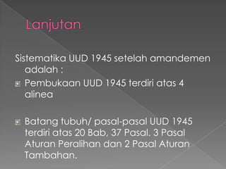 Sistematika UUD 1945 setelah amandemen
adalah :
Pembukaan UUD 1945 terdiri atas 4
alinea
Batang tubuh/ pasal-pasal UUD 1945
terdiri atas 20 Bab, 37 Pasal. 3 Pasal
Aturan Peralihan dan 2 Pasal Aturan
Tambahan.
 