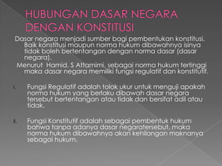 Dasar negara menjadi sumber bagi pembentukan konstitusi.
Baik konstitusi maupun norma hukum dibawahnya isinya
tidak boleh bertentangan dengan norma dasar (dasar
negara).
Menurut Hamid. S Attamimi, sebagai norma hukum tertinggi
maka dasar negara memiliki fungsi regulatif dan konstitutif.
I. Fungsi Regulatif adalah tolok ukur untuk menguji apakah
norma hukum yang berlaku dibawah dasar negara
tersebut bertentangan atau tidak dan bersifat adil atau
tidak.
II. Fungsi Konstitutif adalah sebagai pembentuk hukum
bahwa tanpa adanya dasar negaratersebut, maka
norma hukum dibawahnya akan kehilangan maknanya
sebagai hukum.
 