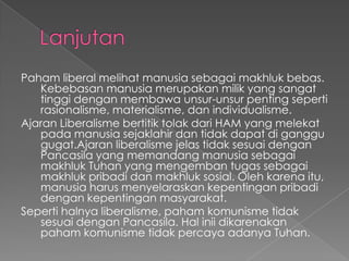 Paham liberal melihat manusia sebagai makhluk bebas.
Kebebasan manusia merupakan milik yang sangat
tinggi dengan membawa unsur-unsur penting seperti
rasionalisme, materialisme, dan individualisme.
Ajaran Liberalisme bertitik tolak dari HAM yang melekat
pada manusia sejaklahir dan tidak dapat di ganggu
gugat.Ajaran liberalisme jelas tidak sesuai dengan
Pancasila yang memandang manusia sebagai
makhluk Tuhan yang mengemban tugas sebagai
makhluk pribadi dan makhluk sosial. Oleh karena itu,
manusia harus menyelaraskan kepentingan pribadi
dengan kepentingan masyarakat.
Seperti halnya liberalisme, paham komunisme tidak
sesuai dengan Pancasila. Hal inii dikarenakan
paham komunisme tidak percaya adanya Tuhan.
 