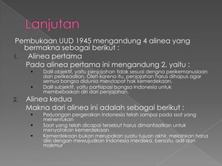 Pembukaan UUD 1945 mengandung 4 alinea yang
bermakna sebagai berikut :
1. Alinea pertama
Pada alinea pertama ini mengandung 2, yaitu :
 Dalil objektif, yaitu penjajahan tidak sesuai dengna perikemanusiaan
dan perikeadilan. Oleh karena itu, penjajahan harus dihapus agar
semua bangsa didunia mendapat hak kemerdekaan.
 Dalil subjektif, yaitu partisipasi bangsa Indonesia untuk
membebaskan diri dari penjajahan.
2. Alinea kedua
Makna dari alinea ini adalah sebagai berikut :
 Perjuangan pergerakan Indonesia telah sampai pada ssat yang
menentukan
 Saat yang telah dicapai tersebut harus dimanfaatkan untuk
menyatakan kemerdekaan
 Kemerdekaan bukan merupakan suatu tujuan akhir, melainkan harus
diisi dengan mewujudkan Indonesia merdeka, bersatu, adil dan
makmur
 