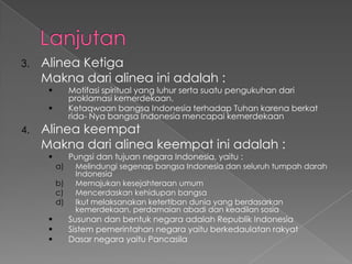 3. Alinea Ketiga
Makna dari alinea ini adalah :
 Motifasi spiritual yang luhur serta suatu pengukuhan dari
proklamasi kemerdekaan.
 Ketaqwaan bangsa Indonesia terhadap Tuhan karena berkat
rida- Nya bangsa Indonesia mencapai kemerdekaan
4. Alinea keempat
Makna dari alinea keempat ini adalah :
 Pungsi dan tujuan negara Indonesia, yaitu :
a) Melindungi segenap bangsa Indonesia dan seluruh tumpah darah
Indonesia
b) Memajukan kesejahteraan umum
c) Mencerdaskan kehidupan bangsa
d) Ikut melaksanakan ketertiban dunia yang berdasarkan
kemerdekaan, perdamaian abadi dan keadilan sosia
 Susunan dan bentuk negara adalah Republik Indonesia
 Sistem pemerintahan negara yaitu berkedaulatan rakyat
 Dasar negara yaitu Pancasila
 