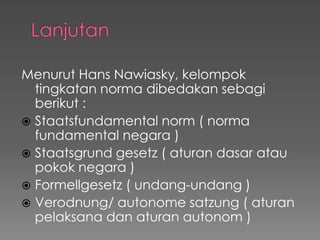 Menurut Hans Nawiasky, kelompok
tingkatan norma dibedakan sebagi
berikut :
 Staatsfundamental norm ( norma
fundamental negara )
 Staatsgrund gesetz ( aturan dasar atau
pokok negara )
 Formellgesetz ( undang-undang )
 Verodnung/ autonome satzung ( aturan
pelaksana dan aturan autonom )
 