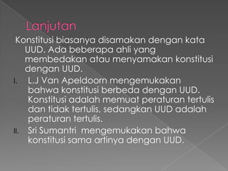 Konstitusi biasanya disamakan dengan kata
UUD. Ada beberapa ahli yang
membedakan atau menyamakan konstitusi
dengan UUD.
I. L.J Van Apeldoorn mengemukakan
bahwa konstitusi berbeda dengan UUD.
Konstitusi adalah memuat peraturan tertulis
dan tidak tertulis, sedangkan UUD adalah
peraturan tertulis.
II. Sri Sumantri mengemukakan bahwa
konstitusi sama artinya dengan UUD.
 