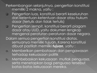 Perkembangan selanjutnya, pengertian konstitusi
memiliki 2 makna, yaitu :
 Pengertian luas, konstitusi berarti keseluruhan
dari ketentuan-ketentuan dasar atau hukum
dasar (tertulis dan tidak tertulis)
 Pengertian sempit, konstitusi berarti piagam
dasar atau UUD, yaitu dokumen lengkap
mengenai peraturan-peraturan dasar negara.
Dalam semua pengertian konstitusi diatas,
semuanya memiliki tujuan. Karena konstitusi
dibuat pastilah memiliki tujuan, yaitu :
a. Memberikan pembatasan dan pengawasan
terhadap kekuasaan politik
b. Membebaskan kekuasaan mutlak penguasa,
serta menetapkan bagi penguasa tersebut
batas-batas kekuasaan mereka.
 