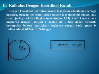 H. Kalkulus Dengan Koordinat Kutub 
Dengan koordinat Cartesius, unsure luas dasar adalah luas persegi 
panjang. Dengan koordinat kutub unsure luas dasar ini adalah luas 
suatu juring (sektor) lingkaran (Gambar 7.23). Oleh karena luas 
lingkaran dengan jari-jari r adalah πr2 , kita dapat menarik 
kesimpulan bahwa luas sektor lingkaran dengan sudut pusat θ 
radian adalah (θ/2π)πr2 . Sehingga : 
 