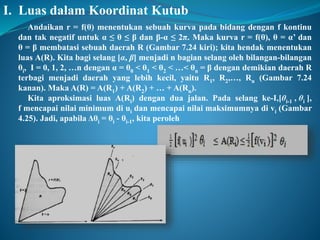 I. Luas dalam Koordinat Kutub 
Andaikan r = f(θ) menentukan sebuah kurva pada bidang dengan f kontinu 
dan tak negatif untuk α ≤ θ ≤ β dan β-α ≤ 2π. Maka kurva r = f(θ), θ = α’ dan 
θ = β membatasi sebuah daerah R (Gambar 7.24 kiri); kita hendak menentukan 
luas A(R). Kita bagi selang [α, β] menjadi n bagian selang oleh bilangan-bilangan 
θi, I = 0, 1, 2, …n dengan α = θ0 < θ1 < θ2 < …< θn = β dengan demikian daerah R 
terbagi menjadi daerah yang lebih kecil, yaitu R1, R2,…, Rn (Gambar 7.24 
kanan). Maka A(R) = A(R1) + A(R2) + … + A(Rn). 
Kita aproksimasi luas A(Ri) dengan dua jalan. Pada selang ke-I,[θi-1 , θi ], 
f mencapai nilai minimum di ui dan mencapai nilai maksimumnya di vi (Gambar 
4.25). Jadi, apabila Δθi = θi - θi-1, kita peroleh 
 