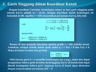 J. Garis Singgung dalam Koordinat Kutub 
Dengan koordinat Cartesius, kemiringan (slope) m dari garis singgung pada 
sebuah kurva adalah m = dy/dx. Dengan koordinat kutub kemiringan ini 
bukanlah dr/dθ. Apabila r = f(θ) menentukan persamaan kurva, kita tulis 
Rumus di atas menjadi sederhana apabila grafik r = f(θ) melalui kutub. 
Andaikan, sebagai contoh, untuk suatu sudut α, r = f(α) = 0 dan f’(α) ≠ 0. 
Maka di kutub tersebut kita peroleh 
Oleh karena garis θ = α memiliki kemiringan tan α juga, maka kita dapat 
mengatakan bahwa garis tersebut menyinggung kurva di kutub.Jadi dapat 
ditarik kesimpulan bahwa garis singgung kurva di kutub dapat ditemukan 
dengan menyelesaikan persamaan f(θ) = 0. 
 