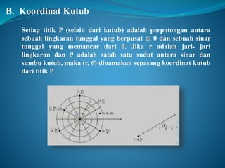 B. Koordinat Kutub 
Setiap titik P (selain dari kutub) adalah perpotongan antara 
sebuah lingkaran tunggal yang berpusat di 0 dan sebuah sinar 
tunggal yang memancar dari 0. Jika r adalah jari- jari 
lingkaran dan θ adalah salah satu sudut antara sinar dan 
sumbu kutub, maka (r, θ) dinamakan sepasang koordinat kutub 
dari titik P 
 