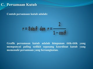C. Persamaan Kutub 
Contoh persamaan kutub adalah: 
Grafik persamaan kutub adalah himpunan titik-titik yang 
mempunyai paling sedikit sepasang koordinat kutub yang 
memenuhi persamaan yang bersangkutan. 
 