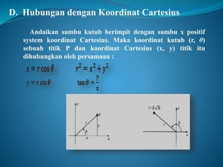 D. Hubungan dengan Koordinat Cartesius 
Andaikan sumbu kutub berimpit dengan sumbu x positif 
system koordinat Cartesius. Maka koordinat kutub (r, θ) 
sebuah titik P dan koordinat Cartesius (x, y) titik itu 
dihubungkan oleh persamaan : 
 