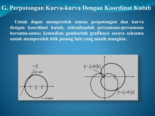 G. Perpotongan Kurva-kurva Dengan Koordinat Kutub 
Untuk dapat memperoleh semua perpotongan dua kurva 
dengan koordinat kutub, selesaikanlah persamaan-persamaan 
bersama-sama; kemudian gambarlah grafiknya secara seksama 
untuk memperoleh titik potong lain yang masih mungkin. 
 