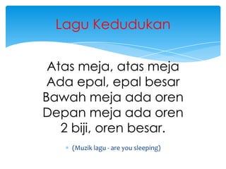 Lagu Kedudukan
Atas meja, atas meja
Ada epal, epal besar
Bawah meja ada oren
Depan meja ada oren
2 biji, oren besar.
(Muzik lagu - are you sleeping)

 