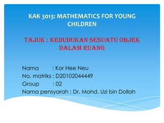 KAK 3013: MATHEMATICS FOR YOUNG
CHILDREN
Tajuk : kedudukan sesuatu objek
dalam ruang
Nama
: Kor Hee Neu
No. matriks : D20102044449
Group
: 02
Nama pensyarah : Dr. Mohd. Uzi bin Dollah

 