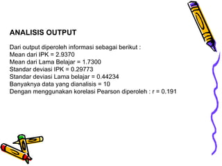 ANALISIS OUTPUT Dari output diperoleh informasi sebagai berikut : Mean dari IPK = 2.9370 Mean dari Lama Belajar = 1.7300 Standar deviasi IPK = 0.29773 Standar deviasi Lama belajar = 0.44234 Banyaknya data yang dianalisis = 10 Dengan menggunakan korelasi Pearson diperoleh : r = 0 .191 