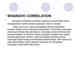 BIVARIATE CORRELATION Bivariate Correlation (korelasi sederhana) bermanfaat untuk menghasilkan matrik korelasi pasangan antar 2 variabel.   Pada umumnya, orang mengatakan bahwa pengertian korelasi adalah suatu hubungan timbal-balik.  Contohnya, hubungan antara permintaan dan penawaran, hubungan antara motivasi dan prestasi belajar, dll. Dimana kedua hubungan tersebut bisa saling mempengaruhinya. Namun, pada kenyataannya tidak semua hubungan terjadi saling menimbulkan sebab akibat. Oleh karena itu, perlu diperhatikan benar apakah hubungan itu merupakan hubungan timbal-balik atau bukan. 
