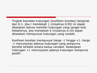 Tingkat keeratan hubungan (koofisien korelasi) bergerak dari 0-1. jika r mendekati 1 (misalnya 0.95) ini dapat dikatakan bahwa memiliki hubungan yang sangat erat.  Sebaliknya, jika mendekati 0 (misalnya 0.10) dapat dikatakan mempunyai hubungan yang rendah. Koofisien korelasi mempunyai harga -1 hingga +1. harga -1 menunjukan adanya hubungan yang sempurna bersifat terbalik antara kedua variabel. Sedangkan hubungan +1 menunjukan adanya hubungan sempurna positif. 