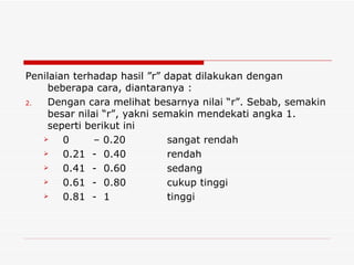 Penilaian terhadap hasil ”r” dapat dilakukan dengan beberapa cara, diantaranya : Dengan cara melihat besarnya nilai “r”. Sebab, semakin besar nilai “r”, yakni semakin mendekati angka 1. seperti berikut ini 0  – 0.20 sangat rendah 0.21  -  0.40 rendah 0.41  -  0.60 sedang 0.61  -  0.80 cukup tinggi 0.81  -  1 tinggi 