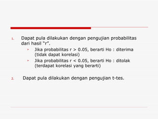 Dapat pula dilakukan dengan pengujian probabilitas dari hasil “r”. Jika probabilitas r > 0.05, berarti Ho : diterima (tidak dapat korelasi) Jika probabilitas r < 0.05, berarti Ho : ditolak (terdapat korelasi yang berarti) Dapat pula dilakukan dengan pengujian t-tes. 