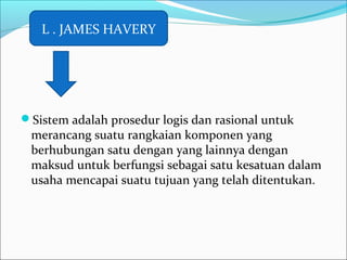 Sistem adalah prosedur logis dan rasional untuk
merancang suatu rangkaian komponen yang
berhubungan satu dengan yang lainnya dengan
maksud untuk berfungsi sebagai satu kesatuan dalam
usaha mencapai suatu tujuan yang telah ditentukan.
L . JAMES HAVERY
 