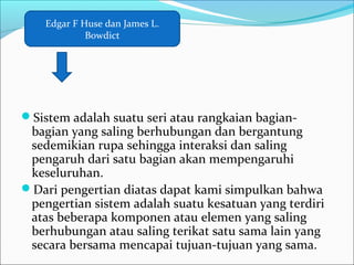 Sistem adalah suatu seri atau rangkaian bagian-
bagian yang saling berhubungan dan bergantung
sedemikian rupa sehingga interaksi dan saling
pengaruh dari satu bagian akan mempengaruhi
keseluruhan.
Dari pengertian diatas dapat kami simpulkan bahwa
pengertian sistem adalah suatu kesatuan yang terdiri
atas beberapa komponen atau elemen yang saling
berhubungan atau saling terikat satu sama lain yang
secara bersama mencapai tujuan-tujuan yang sama.
Edgar F Huse dan James L.
Bowdict
 