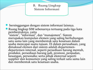  bersinggungan dengan sistem informasi lainnya.
Ruang lingkup SIM sebenarnya tertuang pada tiga kata
pembentuknya, yaitu
“sistem”, “informasi”, dan “manajemen”. Sistem
merupakan kumpulan elemen yang saling berhubungan
satu sama lain yang membentuk satu kesatuan dalam
usaha mencapai suatu tujuan. Di dalam perusahaan, yang
dimaksud elemen dari sistem adalah departemen-
departemen internal, seperti persediaan barang mentah,
produksi, persediaan barang jadi, promosi, penjualan,
keuangan, personalia; serta pihak eksternal seperti
supplier dan konsumen yang saling terkait satu sama lain
dan membentuk satu kesatuan usaha.
B.   Ruang Lingkup 
Sistem Informasi
 
