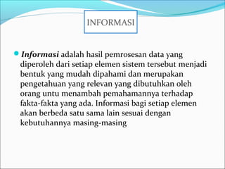 Informasi adalah hasil pemrosesan data yang
diperoleh dari setiap elemen sistem tersebut menjadi
bentuk yang mudah dipahami dan merupakan
pengetahuan yang relevan yang dibutuhkan oleh
orang untu menambah pemahamannya terhadap
fakta-fakta yang ada. Informasi bagi setiap elemen
akan berbeda satu sama lain sesuai dengan
kebutuhannya masing-masing
INFORMASI
 