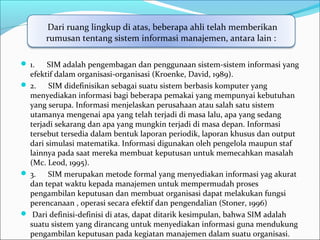  1. SIM adalah pengembagan dan penggunaan sistem-sistem informasi yang
efektif dalam organisasi-organisasi (Kroenke, David, 1989).
 2. SIM didefinisikan sebagai suatu sistem berbasis komputer yang
menyediakan informasi bagi beberapa pemakai yang mempunyai kebutuhan
yang serupa. Informasi menjelaskan perusahaan atau salah satu sistem
utamanya mengenai apa yang telah terjadi di masa lalu, apa yang sedang
terjadi sekarang dan apa yang mungkin terjadi di masa depan. Informasi
tersebut tersedia dalam bentuk laporan periodik, laporan khusus dan output
dari simulasi matematika. Informasi digunakan oleh pengelola maupun staf
lainnya pada saat mereka membuat keputusan untuk memecahkan masalah
(Mc. Leod, 1995).
 3. SIM merupakan metode formal yang menyediakan informasi yag akurat
dan tepat waktu kepada manajemen untuk mempermudah proses
pengambilan keputusan dan membuat organisasi dapat melakukan fungsi
perencanaan , operasi secara efektif dan pengendalian (Stoner, 1996)
 Dari definisi-definisi di atas, dapat ditarik kesimpulan, bahwa SIM adalah
suatu sistem yang dirancang untuk menyediakan informasi guna mendukung
pengambilan keputusan pada kegiatan manajemen dalam suatu organisasi.
Dari ruang lingkup di atas, beberapa ahli telah memberikan
rumusan tentang sistem informasi manajemen, antara lain :
 