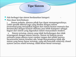Ada berbagai tipe sistem berdasarkan kategori: ·
Atas dasar keterbukaan:
1. Sistem terbuka, dimana pihak luar dapat mempengaruhinya.
Lebih spesifik dikenal juga yang disebut dengan sistem
terotomasi;yang merupakan bagian dari sistem buatan manusia dan
berinteraksi dengan kontrol olehsatu atau lebih komputer sebagai
bagian dari sistem yang digunakan dalam masyarakatn modern.
2. Sistem tertutup, sistem yang tidak berhubungan dan tidak
terpengaruh dengan sistem luarnya. Sistem ini bekerja secara
otomatis tanpa adanya turut campur tangan dari pihak luarnya.
Secarteoritis sistem tersebut ada, tetapi kenyataannya tidak ada
sistem yang benar-benar tertutup, yang ada hanyalah relatively closed
system (secara relatif tertutup, tidak benar-benar tertutup).
  Tipe Sistem
 