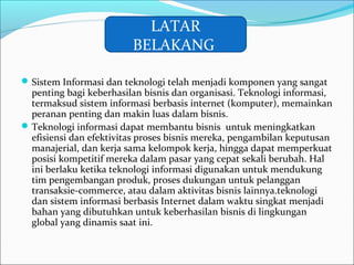 Sistem Informasi dan teknologi telah menjadi komponen yang sangat
penting bagi keberhasilan bisnis dan organisasi. Teknologi informasi,
termaksud sistem informasi berbasis internet (komputer), memainkan
peranan penting dan makin luas dalam bisnis.
Teknologi informasi dapat membantu bisnis untuk meningkatkan
efisiensi dan efektivitas proses bisnis mereka, pengambilan keputusan
manajerial, dan kerja sama kelompok kerja, hingga dapat memperkuat
posisi kompetitif mereka dalam pasar yang cepat sekali berubah. Hal
ini berlaku ketika teknologi informasi digunakan untuk mendukung
tim pengembangan produk, proses dukungan untuk pelanggan
transaksie-commerce, atau dalam aktivitas bisnis lainnya.teknologi
dan sistem informasi berbasis Internet dalam waktu singkat menjadi
bahan yang dibutuhkan untuk keberhasilan bisnis di lingkungan
global yang dinamis saat ini.
LATAR
BELAKANG
 