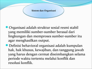 Organisasi adalah struktur sosial resmi stabil 
yang memiliki sumber-sumber berasal dari 
lingkungan dan memproses sumber-sumber itu 
agar menghasilkan output.
Definisi behavioral organisasi adalah kumpulan 
hak, hak khusus, kewajiban, dan tanggung jawab 
yang harus dengan cermat diseimbangkan selama 
periode waktu tertentu melalui konflik dan 
resolusi konflik.
 Sistem dan Organisasi
 