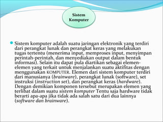 Sistem komputer adalah suatu jaringan elektronik yang terdiri 
dari perangkat lunak dan perangkat keras yang melakukan 
tugas tertentu (menerima input, memproses input, menyimpan 
perintah-perintah, dan menyediakan output dalam bentuk 
informasi). Selain itu dapat pula diartikan sebagai elemen-
elemen yang terkait untuk menjalankan suatu aktifitas dengan 
menggunakan KOMPUTER. Elemen dari sistem komputer terdiri 
dari manusianya (brainware), perangkat lunak (software), set 
instruksi (instruction set), dan perangkat keras (hardware). 
Dengan demikian komponen tersebut merupakan elemen yang 
terlibat dalam suatu sistem komputer Tentu saja hardware tidak 
berarti apa-apa jika tidak ada salah satu dari dua lainnya 
(software dan brainware).
Sistem 
Komputer
 