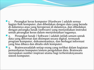 1.      Perangkat keras komputer (Hardware ) adalah semua 
bagian fisik komputer, dan dibedakan dengan data yang berada 
di dalamnya atau yang beroperasi di dalamnya, dan dibedakan 
dengan perangka lunak (software) yang menyediakan instruksi 
untuk perangkat keras dalam menyelesaikan tugasnya.
2.      Perangkat lunak ( Software ) adalah istilah umum untuk 
data yang diformat dan disimpan secara digital, termasuk 
program komputer, dokumentasinya, dan berbagai informasi 
yang bisa dibaca dan ditulis oleh komputer.
3.      Brainwareadalah setiap orang yang terlibat dalam kegiatan 
pemanfaatan komputer/sistem pengolahan data. Brainware 
merupakan sumber inspirasi utama bagi terbentuknyasuatu 
sistem komputer. 
 