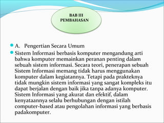 A.   Pengertian Secara Umum
Sistem Informasi berbasis komputer mengandung arti 
bahwa komputer memainkan peranan penting dalam 
sebuah sistem informasi. Secara teori, penerapan sebuah 
Sistem Informasi memang tidak harus menggunakan 
komputer dalam kegiatannya. Tetapi pada prakteknya 
tidak mungkin sistem informasi yang sangat kompleks itu 
dapat berjalan dengan baik jika tanpa adanya komputer. 
Sistem Informasi yang akurat dan efektif, dalam 
kenyataannya selalu berhubungan dengan istilah 
computer-based atau pengolahan informasi yang berbasis 
padakomputer.
BAB III
PEMBAHASAN
 