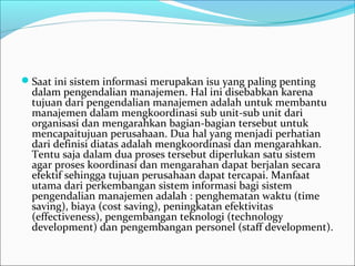 Saat ini sistem informasi merupakan isu yang paling penting 
dalam pengendalian manajemen. Hal ini disebabkan karena 
tujuan dari pengendalian manajemen adalah untuk membantu 
manajemen dalam mengkoordinasi sub unit-sub unit dari 
organisasi dan mengarahkan bagian-bagian tersebut untuk 
mencapaitujuan perusahaan. Dua hal yang menjadi perhatian 
dari definisi diatas adalah mengkoordinasi dan mengarahkan. 
Tentu saja dalam dua proses tersebut diperlukan satu sistem 
agar proses koordinasi dan mengarahan dapat berjalan secara 
efektif sehingga tujuan perusahaan dapat tercapai. Manfaat 
utama dari perkembangan sistem informasi bagi sistem 
pengendalian manajemen adalah : penghematan waktu (time 
saving), biaya (cost saving), peningkatan efektivitas 
(effectiveness), pengembangan teknologi (technology 
development) dan pengembangan personel (staff development).
 