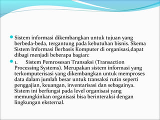 Sistem informasi dikembangkan untuk tujuan yang 
berbeda-beda, tergantung pada kebutuhan bisnis. Skema 
Sistem Informasi Berbasis Komputer di organisasi,dapat 
dibagi menjadi beberapa bagian:
1.      Sistem Pemrosesan Transaksi (Transaction 
Processing Systems). Merupakan sistem informasi yang 
terkomputerisasi yang dikembangkan untuk memproses 
data dalam jumlah besar untuk transaksi rutin seperti 
penggajian, keuangan, inventarisasi dan sebagainya. 
Sistem ini berfungsi pada level organisasi yang 
memungkinkan organisasi bisa berinteraksi dengan 
lingkungan eksternal.
 