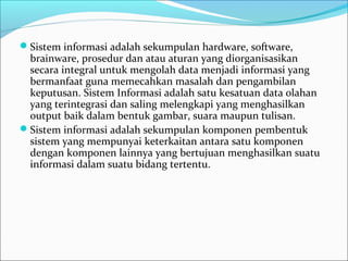 Sistem informasi adalah sekumpulan hardware, software,
brainware, prosedur dan atau aturan yang diorganisasikan
secara integral untuk mengolah data menjadi informasi yang
bermanfaat guna memecahkan masalah dan pengambilan
keputusan. Sistem Informasi adalah satu kesatuan data olahan
yang terintegrasi dan saling melengkapi yang menghasilkan
output baik dalam bentuk gambar, suara maupun tulisan.
Sistem informasi adalah sekumpulan komponen pembentuk
sistem yang mempunyai keterkaitan antara satu komponen
dengan komponen lainnya yang bertujuan menghasilkan suatu
informasi dalam suatu bidang tertentu.
 