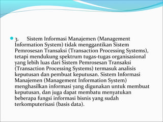 3.      Sistem Informasi Manajemen (Management 
Information System) tidak menggantikan Sistem 
Pemrosesan Transaksi (Transaction Processing Systems), 
tetapi mendukung spektrum tugas-tugas organisasional 
yang lebih luas dari Sistem Pemrosesan Transaksi 
(Transaction Processing Systems) termasuk analisis 
keputusan dan pembuat keputusan. Sistem Informasi 
Manajemen (Management Information System) 
menghasilkan informasi yang digunakan untuk membuat 
keputusan, dan juga dapat membatu menyatukan 
beberapa fungsi informasi bisnis yang sudah 
terkomputerisasi (basis data).
 