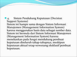 4.      Sistem Pendukung Keputusan (Decision 
Support Systems)
Sistem ini hampir sama dengan Sistem Informasi 
Manajemen (Management Information System) 
karena menggunakan basis data sebagai sumber data. 
Sistem ini bermula dari Sistem Informasi Manajemen 
(Management Information System) karena 
menekankan pada fungsi mendukung pembuat 
keputusan diseluruh tahap-tahapnya, meskipun 
keputusan aktual tetap wewenang eksklusif pembuat 
keputusan.
 