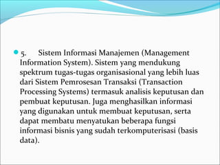 5.      Sistem Informasi Manajemen (Management 
Information System). Sistem yang mendukung 
spektrum tugas-tugas organisasional yang lebih luas 
dari Sistem Pemrosesan Transaksi (Transaction 
Processing Systems) termasuk analisis keputusan dan 
pembuat keputusan. Juga menghasilkan informasi 
yang digunakan untuk membuat keputusan, serta 
dapat membatu menyatukan beberapa fungsi 
informasi bisnis yang sudah terkomputerisasi (basis 
data).
 