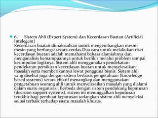 6.      Sistem Ahli (Expert System) dan Kecerdasan Buatan (Artificial 
Intelegent)
Kecerdasan buatan dimaksudkan untuk mengembangkan mesin-
mesin yang berfungsi secara cerdas.Dua cara untuk melakukan riset 
kecerdasan buatan adalah memahami bahasa alamiahnya dan 
menganalisis kemampuannya untuk berfikir melalui problem sampai 
kesimpulan logiknya. Sistem ahli menggunakan pendekatan-
pendekatan pemikiran kecerdasan buatan untuk menyelesaikan 
masalah serta memberikannya lewat pengguna bisnis. Sistem ahli 
yang disebut juga dengan sistem berbasis pengetahuan (knowledge 
based systems) secara efektif menangkap dan menggunakan 
pengetahuan seorang ahli untuk menyelesaikan masalah yang dialami 
dalam suatu organisasi. Berbeda dengan sistem pendukung keputusan 
(decision support systems), sistem ini meninggalkan keputusan 
terakhir bagi pembuat keputusan sedangkan sistem ahli menyeleksi 
solusi terbaik terhadap suatu masalah khusus.
 