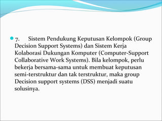 7.      Sistem Pendukung Keputusan Kelompok (Group 
Decision Support Systems) dan Sistem Kerja 
Kolaborasi Dukungan Komputer (Computer-Support 
Collaborative Work Systems). Bila kelompok, perlu 
bekerja bersama-sama untuk membuat keputusan 
semi-terstruktur dan tak terstruktur, maka group 
Decision support systems (DSS) menjadi suatu 
solusinya.
 